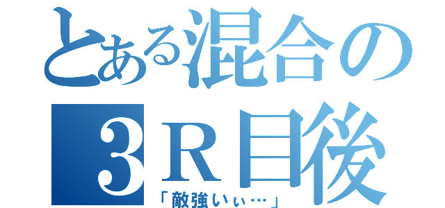 とある混合の３Ｒ目後（「敵強いぃ…」）