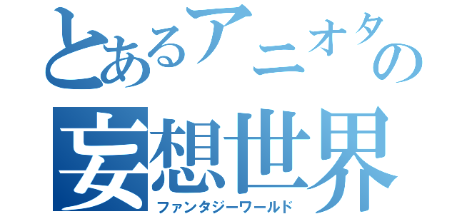 とあるアニオタの妄想世界（ファンタジーワールド）