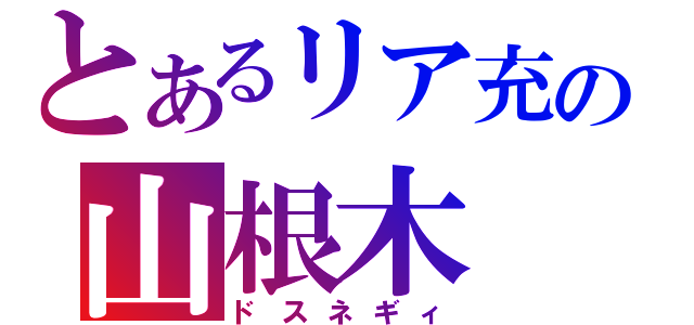 とあるリア充の山根木（ドスネギィ）