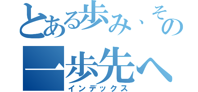 とある歩み、その一歩先へ（インデックス）