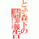 とある森下の謝罪報告（ゆるしてください）