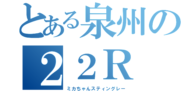 とある泉州の２２Ｒ（ミカちゃんスティングレー）