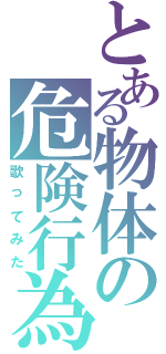 とある物体の危険行為（歌ってみた）