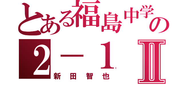 とある福島中学校の２－１Ⅱ（新田智也）