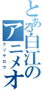 とある白江のアニメオタク（クソヤロウ）