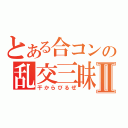 とある合コンの乱交三昧Ⅱ（干からびるぜ）