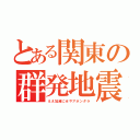 とある関東の群発地震（ええ加減にせやアホンダラ）