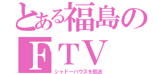 とある福島のＦＴＶ（シャドーハウスを放送）