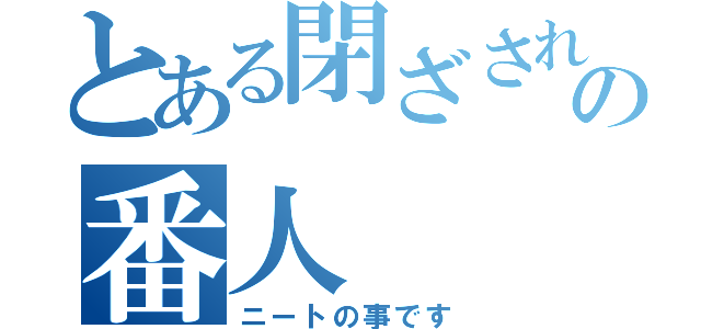 とある閉ざされた部屋の番人（ニートの事です）