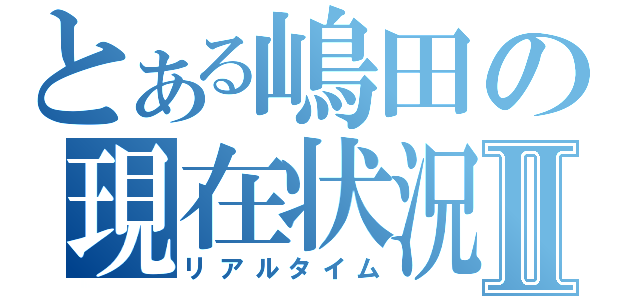 とある嶋田の現在状況Ⅱ（リアルタイム）