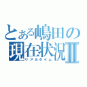 とある嶋田の現在状況Ⅱ（リアルタイム）