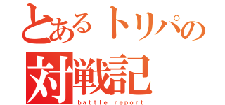 とあるトリパの対戦記（ｂａｔｔｌｅ ｒｅｐｏｒｔ）