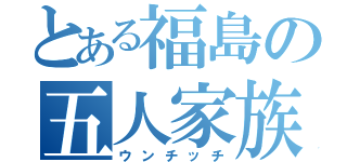 とある福島の五人家族（ウンチッチ）