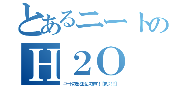 とあるニートのＨ２Ｏ（ニートに近い生活してます！［まじ！！］）