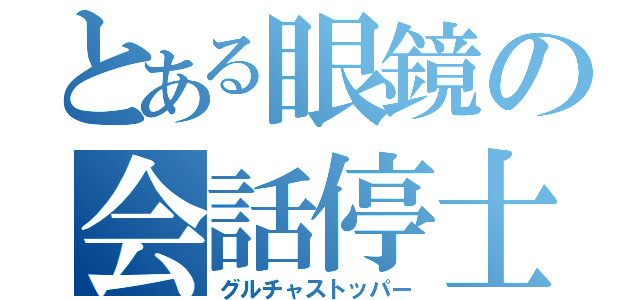 とある眼鏡の会話停士（グルチャストッパー）