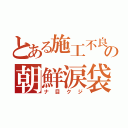 とある施工不良の朝鮮涙袋（ナ目クジ）