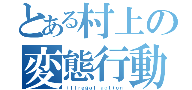 とある村上の変態行動（ｉｌｌｒｅｇａｌ ａｃｔｉｏｎ）