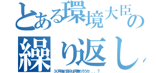 とある環境大臣の繰り返し（３０年後の自分は何歳だろうか．．．？）