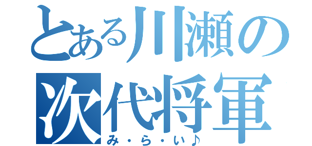 とある川瀬の次代将軍（み・ら・い♪）