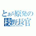 とある原発の枝野長官（エダノチョウカン）