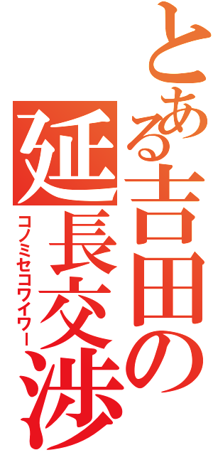 とある吉田の延長交渉（コノミセコワイワー）