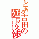 とある吉田の延長交渉（コノミセコワイワー）