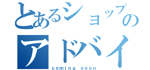 とあるショップのアドバイザー（ｃｏｍｉｎｇ ｓｏｏｎ）