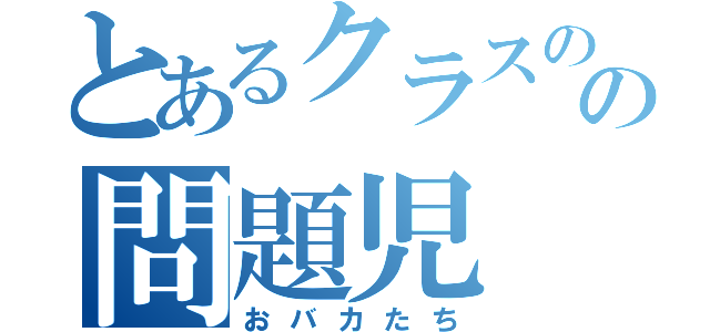 とあるクラスのの問題児（おバカたち）