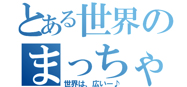 とある世界のまっちゃ ん（世界は、広いー♪）