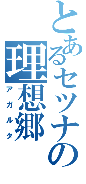 とあるセツナの理想郷（アガルタ）