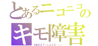 とあるニコニコのキモ障害（ＳＷＥＥＴ－ＬＯＶＥ－＿－）