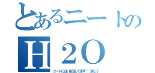 とあるニートのＨ２Ｏ（ニートに近い生活してます！［まじ］）