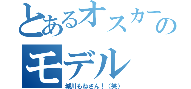 とあるオスカーのモデル（城川もねさん！（笑））