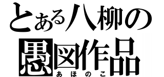 とある八柳の愚図作品（あほのこ）