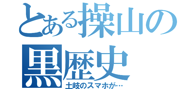 とある操山の黒歴史（土岐のスマホが…）