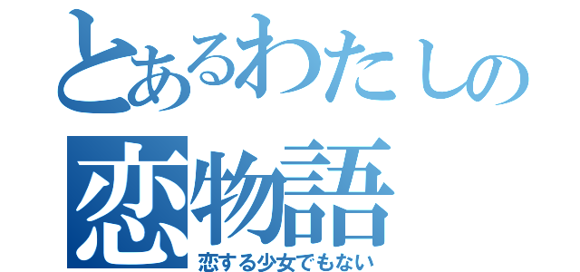 とあるわたしの恋物語（恋する少女でもない）