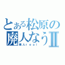 とある松原の廃人なう。Ⅱ（廃人ｒｅａｌ）