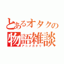 とあるオタクの物語雑談（アニメガタリ）