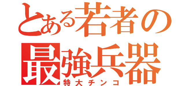 とある若者の最強兵器（特大チンコ）