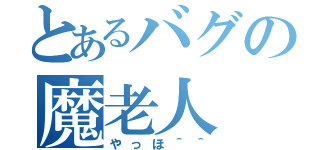 とあるバグの魔老人（やっほ＾＾）