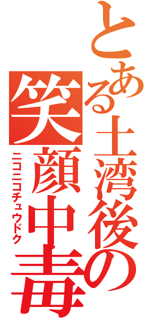 とある土湾後の笑顔中毒（ニコニコチュウドク）