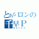 とあるロンの千早Ｐ（まないたＰ）