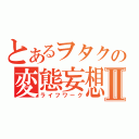 とあるヲタクの変態妄想Ⅱ（ライフワーク）