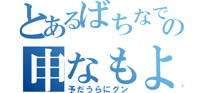 とあるばちなでょかもの申なもよ（予だうらにグン）