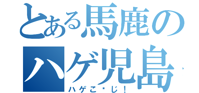 とある馬鹿のハゲ児島（ハゲこ〜じ！）