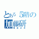 とある５階の加藤研（寝袋必須）