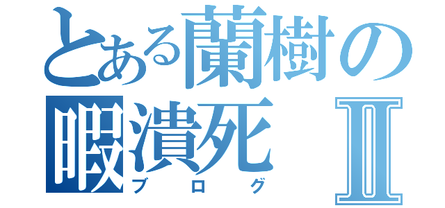 とある蘭樹の暇潰死Ⅱ（ブログ）