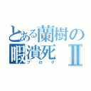 とある蘭樹の暇潰死Ⅱ（ブログ）