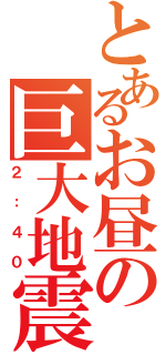 とあるお昼の巨大地震（２：４０）