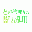 とある管理者の権力乱用（ふざけんなカス）